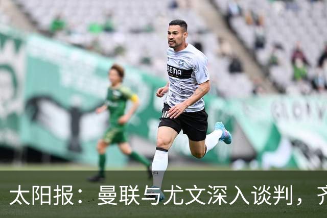 太阳报：曼联与尤文深入谈判，齐尔克泽租借+三千万镑买断
