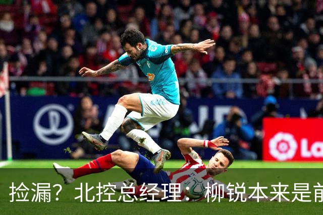 捡漏？北控总经理：柳锐本来是前三顺位 第8顺位选他不是计划内