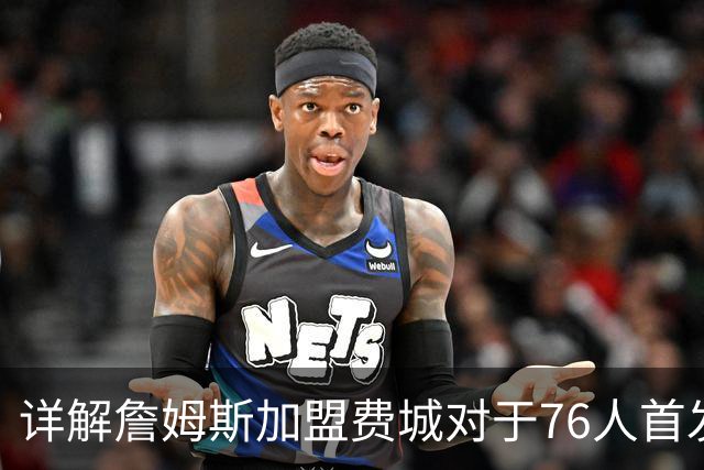 详解詹姆斯加盟费城对于76人首发阵容的影响，暗藏两大暗雷